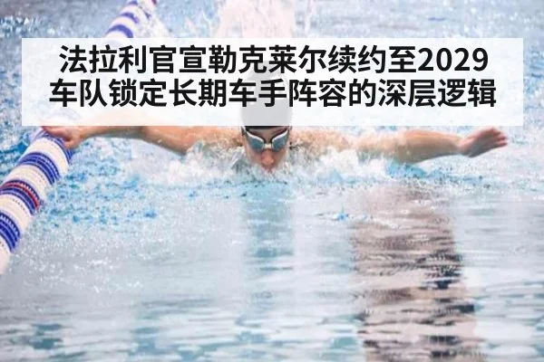 法拉利官宣勒克莱尔续约至2029 车队锁定长期车手阵容的深层逻辑